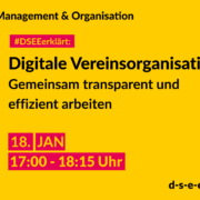 Management & Organisation. #DSEEerklärt: Digitale Vereinsorganisation. Gemeinsam transparent und effizient arbeiten. 18. Januar. 17:00-18:15 Uhr