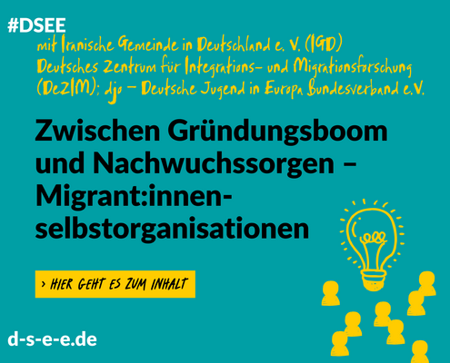 Grafik mit dem Text: #DSEE mit Iranische Gemeinde in Deutschland e. V. (IGD), Deutsches Zentrum für Intergrations- undMitrationsforschung (DeZIM); djo – Deutsche Jugend in Europa Bundesverband e. V. Zwischen Gründungsboom und Nachwuchssorgen – Migrant:innenselbstorganisationen. -> Hier geht eszum Inhalt. d-s-e-e.de