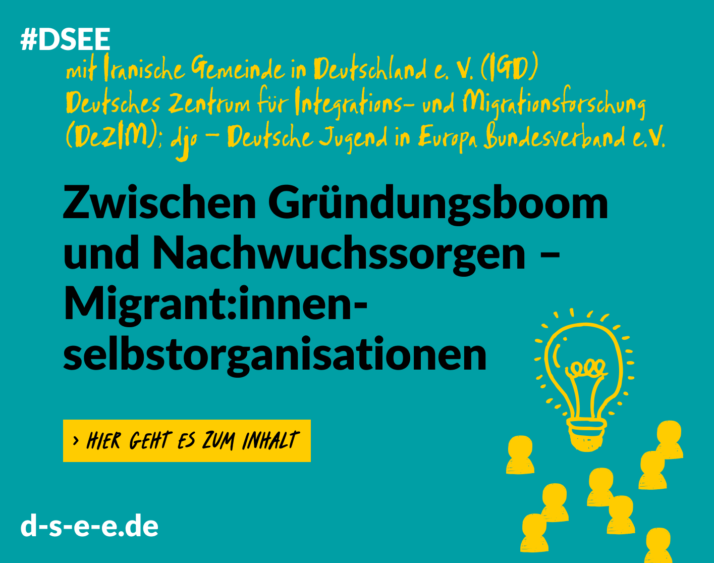 Grafik mit dem Text: #DSEE mit Iranische Gemeinde in Deutschland e. V. (IGD), Deutsches Zentrum für Intergrations- undMitrationsforschung (DeZIM); djo – Deutsche Jugend in Europa Bundesverband e. V. Zwischen Gründungsboom und Nachwuchssorgen – Migrant:innenselbstorganisationen. -> Hier geht eszum Inhalt. d-s-e-e.de