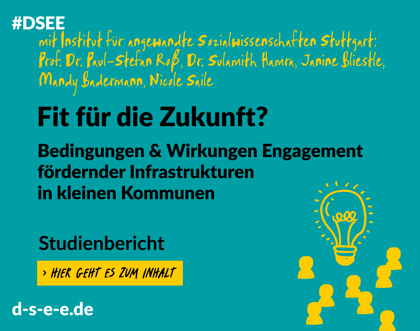 Grafik mit dem Text: #DSEE mit Institut für angewandte Sozialwissenschaften Stuttgart, Prof. Dr. Paul-Stefan Roß, Dr. Sulamith Hamra, Janine Bliestle, Mandy Badermann, Nicole Saile Fit für die Zukunft? Bedingungen und Wirkungen engagementfördernder Infrastrukturen in kleinen Kommunen Studienbericht Hier geht es zum Inhalt d-s-e-e.de