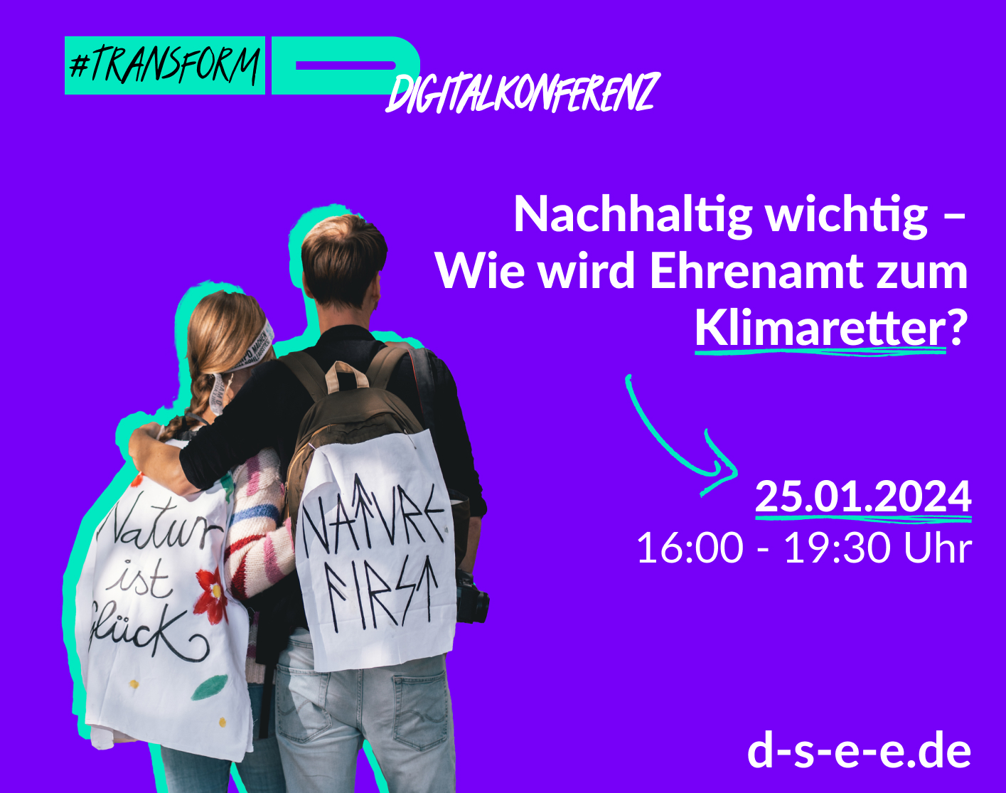 Foto mit zwei Menschen, die Arm in Arm mit dem Rücken zur Kamera stehen. Auf ihren Rucksäcken haben sie Transparente angebracht, auf denen „Natur ist Glück“ und „Nature first“ stehen. Text: #transform_d Digitalkonferenz: Nachhaltig wichtig – Wie wird Ehrenamt zum Klimaretter? 25.01.2024, 16:00–19:30 Uhr. d-s-e-e.de