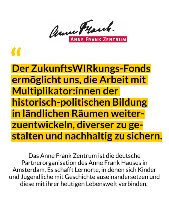 Das Bild zeigt ein Zitat des Anne Frank Zentrums mit den Worten: Der ZukunftsWIRkungs-Fonds ermöglicht uns, die Arbeit mit Multiplikator*innen der historisch-politischen Bildung in ländlichen Räumen weiterzuentwicklen, diverser zu gestalten und nachhaltig zu sichern.