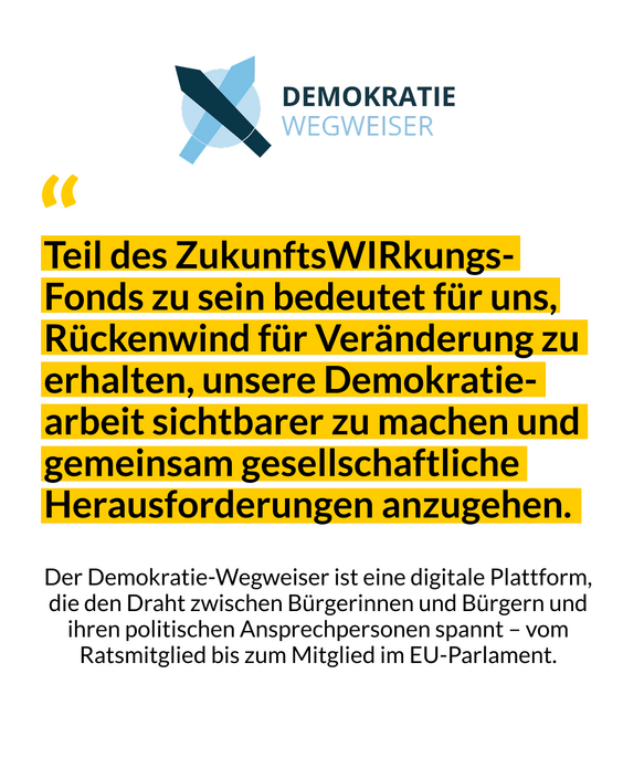 Das Bild zeigt ein Zitat von Demokratie-Wegweiser mit den Worten: Teil des ZukunftsWIRkungs-Fonds zu sein, bedeutet für uns, Rückenwind für Veränderung zu erhalten, unsere Demokratiearbeit sichtbarer zu machen und gemeinsam gesellschaftliche Herausforderungen anzugehen.