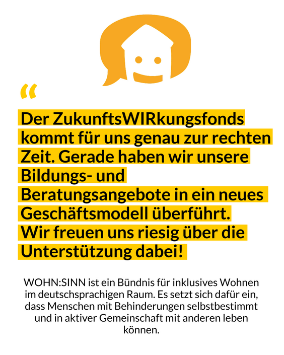 Das Bild zeigt ein Zitat von WOHN:SINN mit den Worten: Der ZukunftsWIRkungs-Fonds kommt für uns genau zur rechten Zeit. Gerade haben wir unsere Bildungs-und Beratungsangebote in ein neues Geschäftsmodell überführt. Wir freuen uns riesig über die Unterstützung dabei!