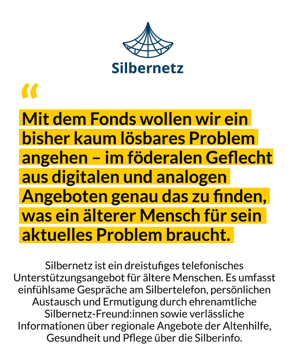 Das Bild zeigt ein Zitat von Silbernetz mit den Worten: Mit dem Fonds wollen wir ein bisher kaum lösbares Problem angehen - im förderalen Geflecht aus digitalen und analogen Angeboten genau das zu finden, was ein älterer Mensch für sein aktuelles Problem braucht.